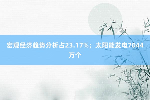 宏观经济趋势分析占23.17%；太阳能发电7044万个