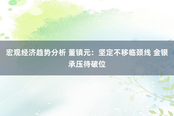 宏观经济趋势分析 董镇元：坚定不移临颈线 金银承压待破位