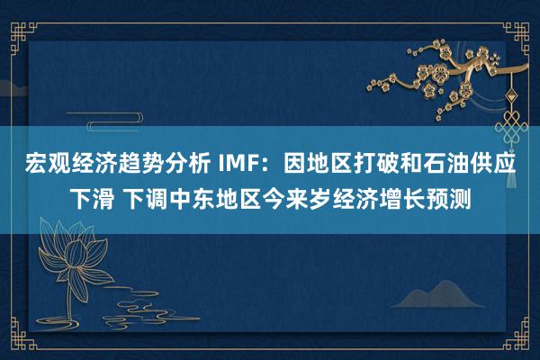 宏观经济趋势分析 IMF：因地区打破和石油供应下滑 下调中东地区今来岁经济增长预测