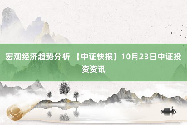 宏观经济趋势分析 【中证快报】10月23日中证投资资讯