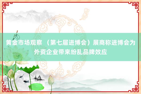 黄金市场观察 （第七届进博会）展商称进博会为外资企业带来纷乱品牌效应