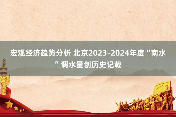 宏观经济趋势分析 北京2023-2024年度“南水”调水量创历史记载