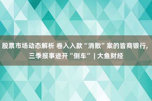 股票市场动态解析 卷入入款“消散”案的皆商银行, 三季报事迹开“倒车” | 大鱼财经