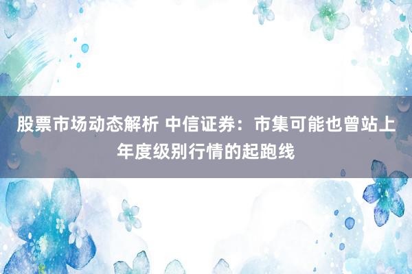 股票市场动态解析 中信证券：市集可能也曾站上年度级别行情的起跑线