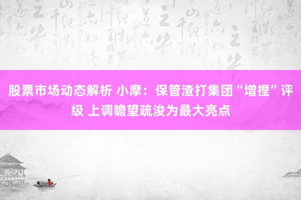 股票市场动态解析 小摩：保管渣打集团“增捏”评级 上调瞻望疏浚为最大亮点