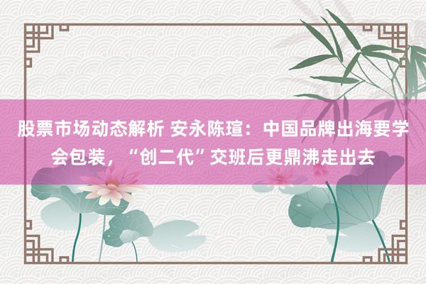 股票市场动态解析 安永陈瑄：中国品牌出海要学会包装，“创二代”交班后更鼎沸走出去