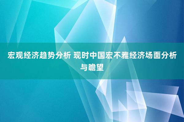 宏观经济趋势分析 现时中国宏不雅经济场面分析与瞻望