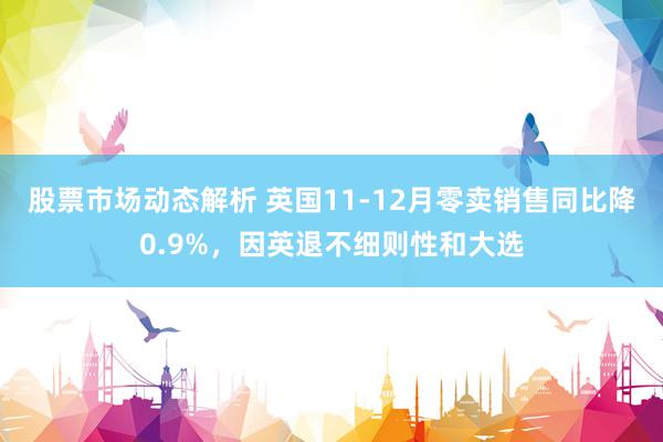 股票市场动态解析 英国11-12月零卖销售同比降0.9%，因英退不细则性和大选