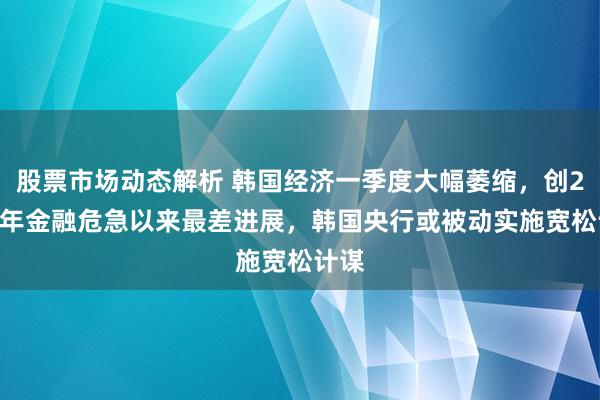 股票市场动态解析 韩国经济一季度大幅萎缩，创2008年金融危急以来最差进展，韩国央行或被动实施宽松计谋