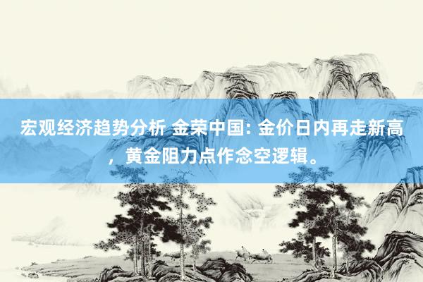 宏观经济趋势分析 金荣中国: 金价日内再走新高，黄金阻力点作念空逻辑。