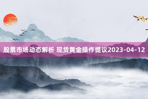 股票市场动态解析 现货黄金操作提议2023-04-12