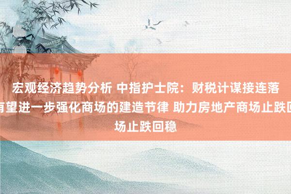 宏观经济趋势分析 中指护士院：财税计谋接连落地有望进一步强化商场的建造节律 助力房地产商场止跌回稳