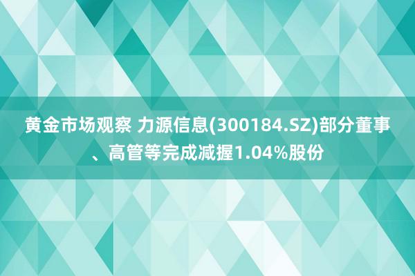 黄金市场观察 力源信息(300184.SZ)部分董事、高管等完成减握1.04%股份