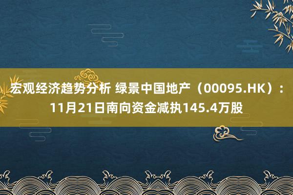 宏观经济趋势分析 绿景中国地产（00095.HK）：11月21日南向资金减执145.4万股