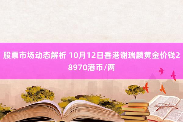 股票市场动态解析 10月12日香港谢瑞麟黄金价钱28970港币/两