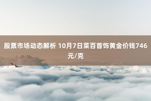 股票市场动态解析 10月7日菜百首饰黄金价钱746元/克