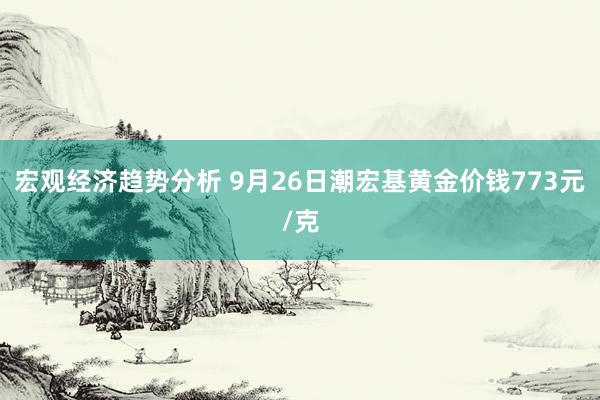 宏观经济趋势分析 9月26日潮宏基黄金价钱773元/克