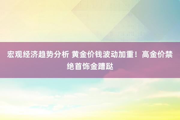 宏观经济趋势分析 黄金价钱波动加重！高金价禁绝首饰金蹧跶