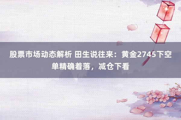 股票市场动态解析 田生说往来：黄金2745下空单精确着落，减仓下看