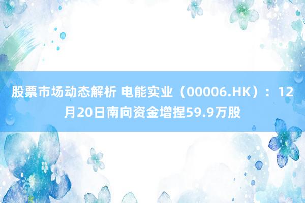 股票市场动态解析 电能实业（00006.HK）：12月20日南向资金增捏59.9万股