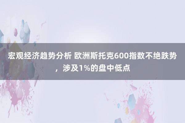 宏观经济趋势分析 欧洲斯托克600指数不绝跌势，涉及1%的盘中低点