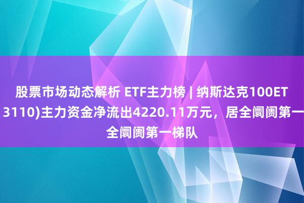 股票市场动态解析 ETF主力榜 | 纳斯达克100ETF(513110)主力资金净流出4220.11万元，居全阛阓第一梯队