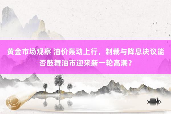 黄金市场观察 油价轰动上行，制裁与降息决议能否鼓舞油市迎来新一轮高潮？