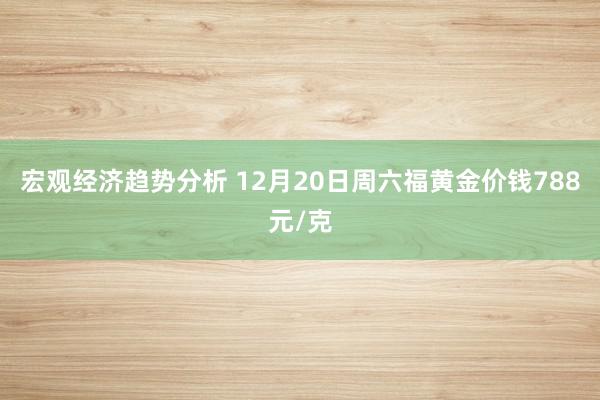 宏观经济趋势分析 12月20日周六福黄金价钱788元/克