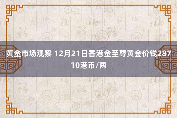 黄金市场观察 12月21日香港金至尊黄金价钱28710港币/两