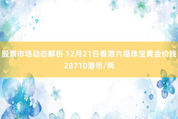 股票市场动态解析 12月21日香港六福珠宝黄金价钱28710港币/两