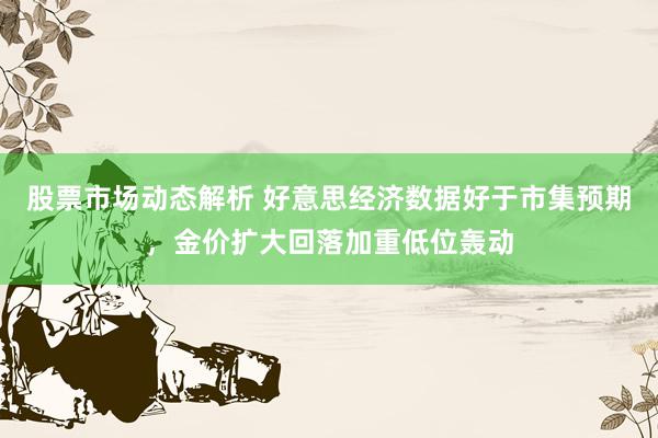 股票市场动态解析 好意思经济数据好于市集预期，金价扩大回落加重低位轰动