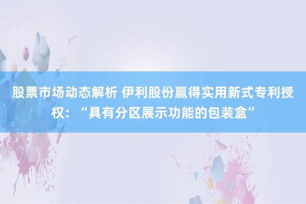 股票市场动态解析 伊利股份赢得实用新式专利授权：“具有分区展示功能的包装盒”