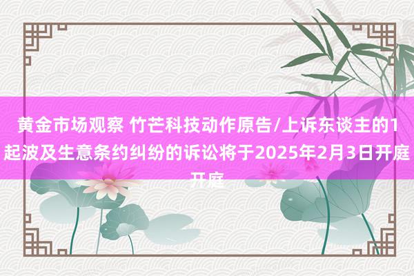 黄金市场观察 竹芒科技动作原告/上诉东谈主的1起波及生意条约纠纷的诉讼将于2025年2月3日开庭