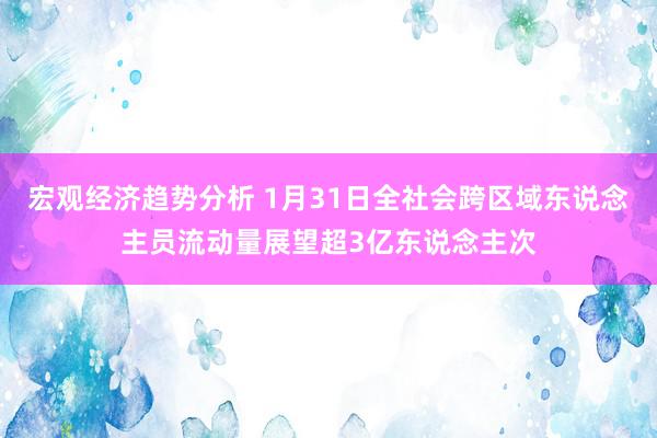 宏观经济趋势分析 1月31日全社会跨区域东说念主员流动量展望超3亿东说念主次