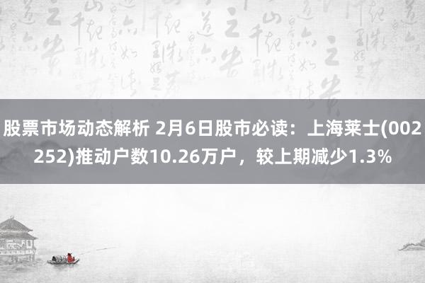 股票市场动态解析 2月6日股市必读：上海莱士(002252)推动户数10.26万户，较上期减少1.3%