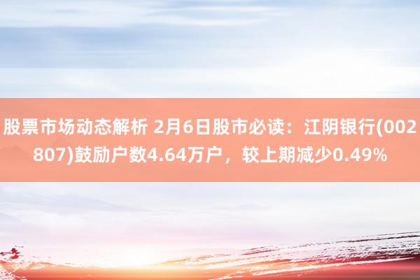 股票市场动态解析 2月6日股市必读：江阴银行(002807)鼓励户数4.64万户，较上期减少0.49%