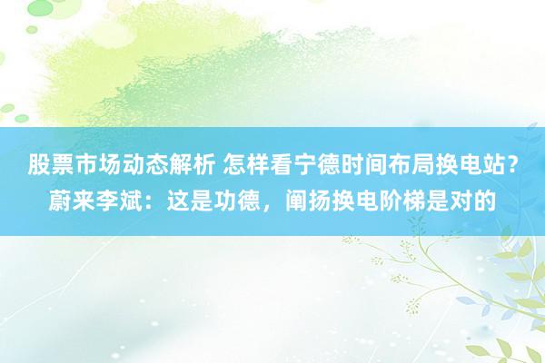 股票市场动态解析 怎样看宁德时间布局换电站？蔚来李斌：这是功德，阐扬换电阶梯是对的